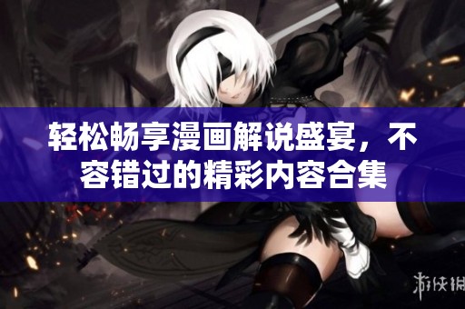 轻松畅享漫画解说盛宴，不容错过的精彩内容合集