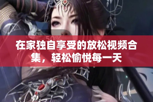 在家独自享受的放松视频合集，轻松愉悦每一天