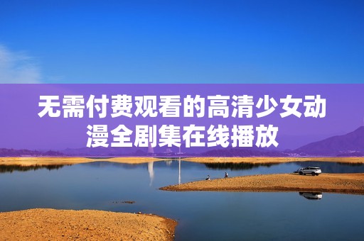 无需付费观看的高清少女动漫全剧集在线播放