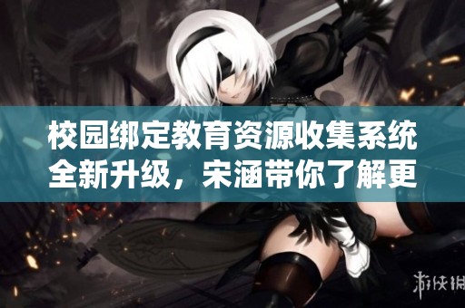 校园绑定教育资源收集系统全新升级，宋涵带你了解更多！