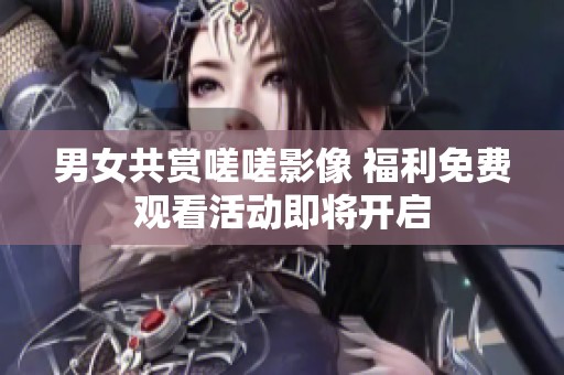 男女共赏嗟嗟影像 福利免费观看活动即将开启