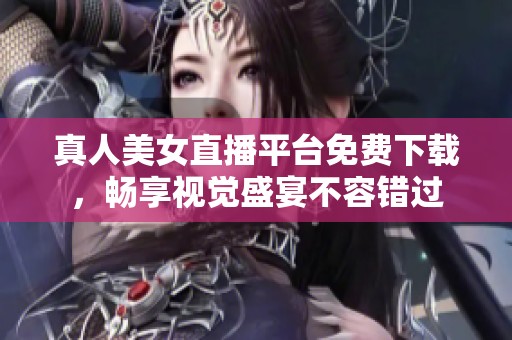 真人美女直播平台免费下载，畅享视觉盛宴不容错过
