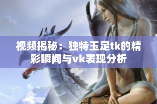 视频揭秘：独特玉足tk的精彩瞬间与vk表现分析