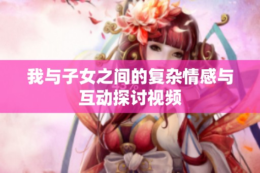 我与子女之间的复杂情感与互动探讨视频