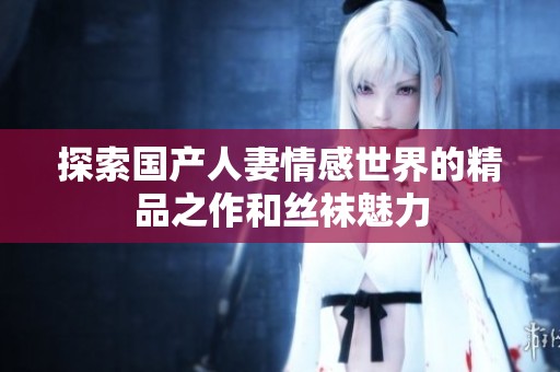 探索国产人妻情感世界的精品之作和丝袜魅力