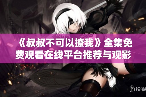《叔叔不可以撩我》全集免费观看在线平台推荐与观影指南