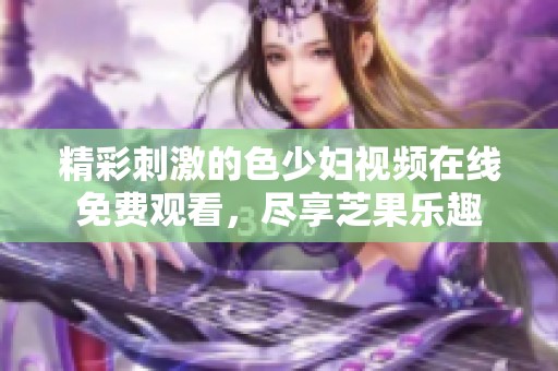 精彩刺激的色少妇视频在线免费观看，尽享芝果乐趣