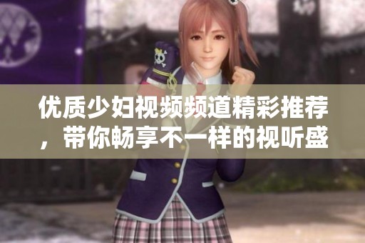 优质少妇视频频道精彩推荐，带你畅享不一样的视听盛宴