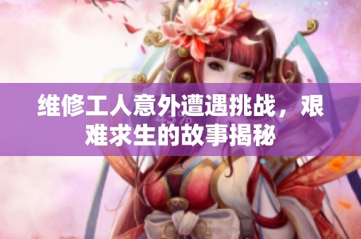 维修工人意外遭遇挑战，艰难求生的故事揭秘