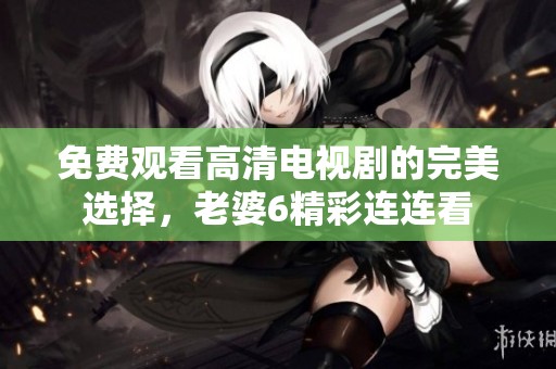 免费观看高清电视剧的完美选择，老婆6精彩连连看
