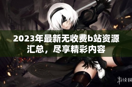 2023年最新无收费b站资源汇总，尽享精彩内容