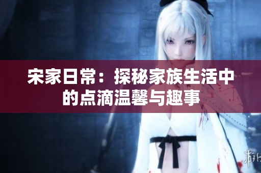 宋家日常：探秘家族生活中的点滴温馨与趣事