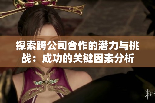 探索跨公司合作的潜力与挑战：成功的关键因素分析