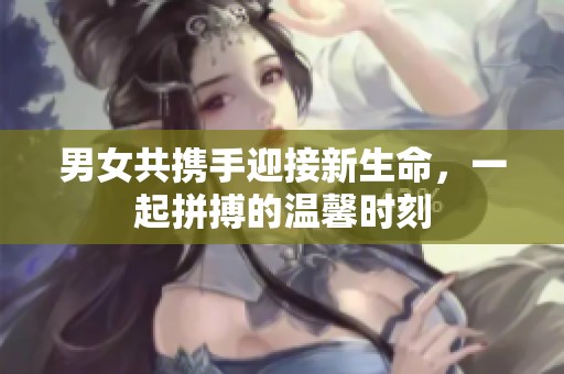 男女共携手迎接新生命，一起拼搏的温馨时刻