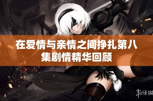 在爱情与亲情之间挣扎第八集剧情精华回顾