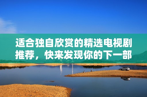 适合独自欣赏的精选电视剧推荐，快来发现你的下一部爱剧