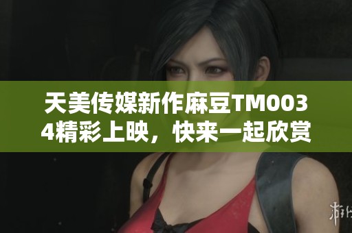 天美传媒新作麻豆TM0034精彩上映，快来一起欣赏！