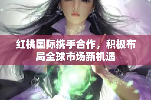 红桃国际携手合作，积极布局全球市场新机遇