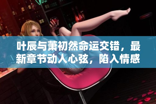 叶辰与萧初然命运交错，最新章节动人心弦，陷入情感漩涡