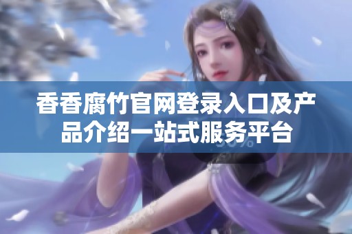 香香腐竹官网登录入口及产品介绍一站式服务平台