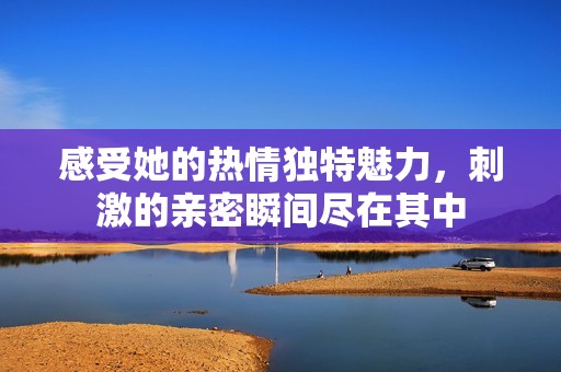 感受她的热情独特魅力，刺激的亲密瞬间尽在其中