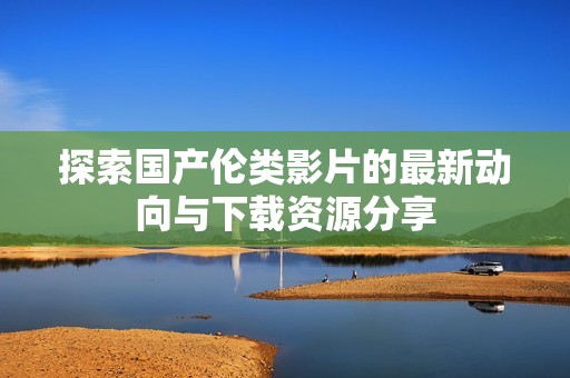 探索国产伦类影片的最新动向与下载资源分享