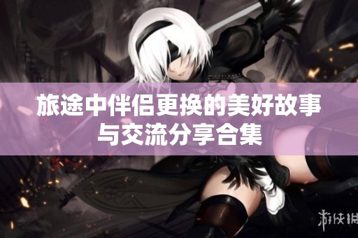 旅途中伴侣更换的美好故事与交流分享合集