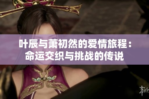 叶辰与萧初然的爱情旅程：命运交织与挑战的传说