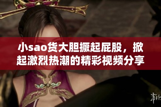 小sao货大胆撅起屁股，掀起激烈热潮的精彩视频分享