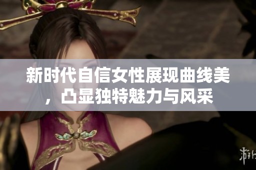 新时代自信女性展现曲线美，凸显独特魅力与风采
