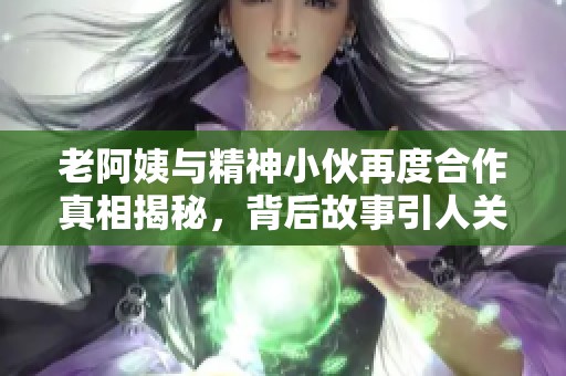 老阿姨与精神小伙再度合作真相揭秘，背后故事引人关注