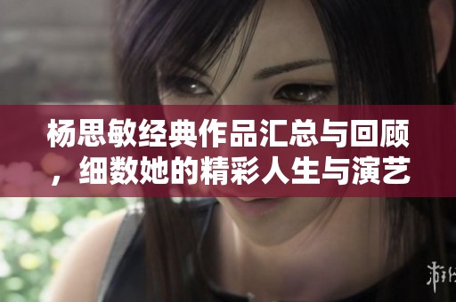 杨思敏经典作品汇总与回顾，细数她的精彩人生与演艺轨迹