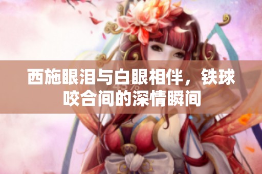 西施眼泪与白眼相伴，铁球咬合间的深情瞬间