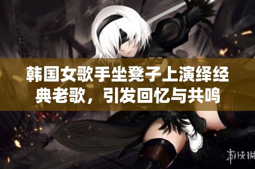 韩国女歌手坐凳子上演绎经典老歌，引发回忆与共鸣