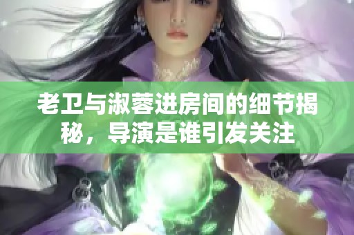 老卫与淑蓉进房间的细节揭秘，导演是谁引发关注