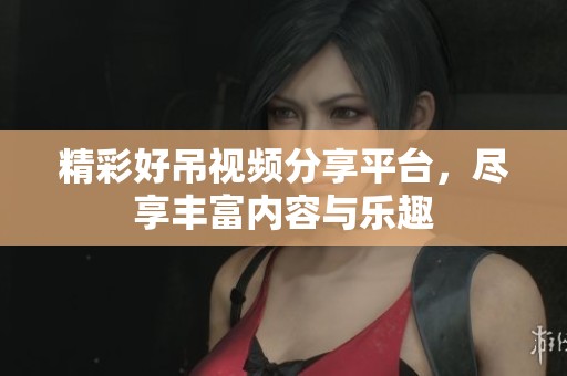 精彩好吊视频分享平台，尽享丰富内容与乐趣