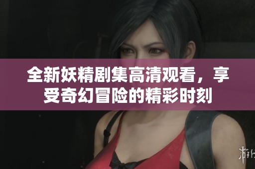 全新妖精剧集高清观看，享受奇幻冒险的精彩时刻