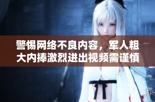 警惕网络不良内容，军人粗大内捧激烈进出视频需谨慎观看