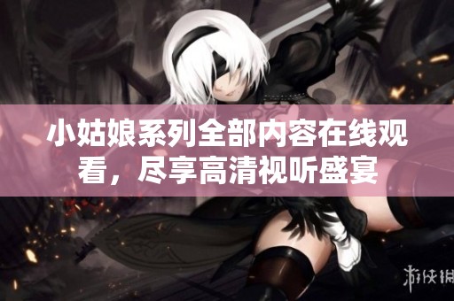 小姑娘系列全部内容在线观看，尽享高清视听盛宴