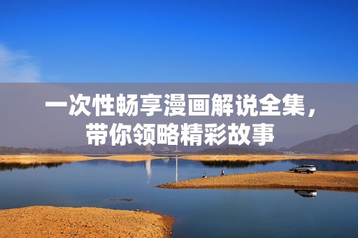 一次性畅享漫画解说全集，带你领略精彩故事