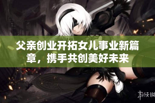 父亲创业开拓女儿事业新篇章，携手共创美好未来