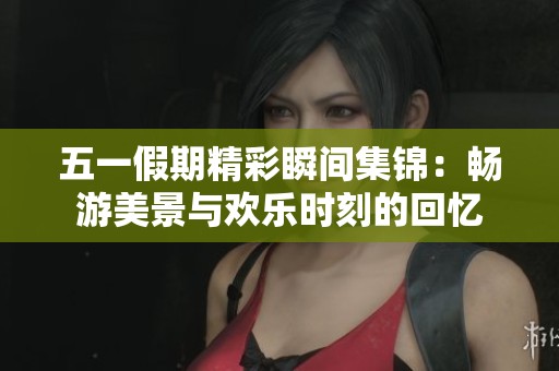 五一假期精彩瞬间集锦：畅游美景与欢乐时刻的回忆