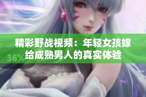 精彩野战视频：年轻女孩嫁给成熟男人的真实体验