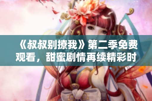 《叔叔别撩我》第二季免费观看，甜蜜剧情再续精彩时刻