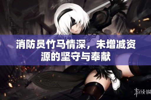 消防员竹马情深，未增减资源的坚守与奉献