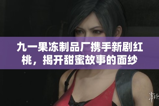 九一果冻制品厂携手新剧红桃，揭开甜蜜故事的面纱