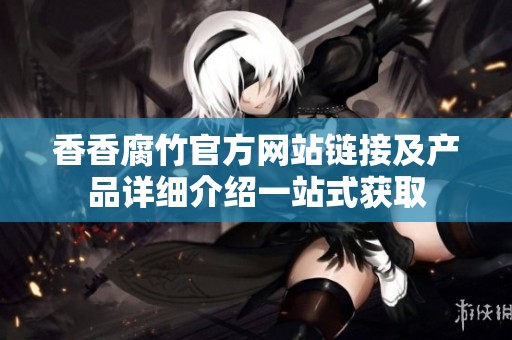 香香腐竹官方网站链接及产品详细介绍一站式获取