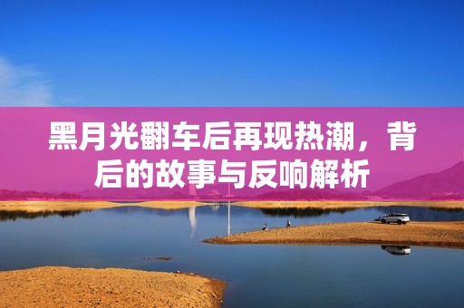 黑月光翻车后再现热潮，背后的故事与反响解析