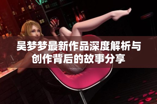 吴梦梦最新作品深度解析与创作背后的故事分享