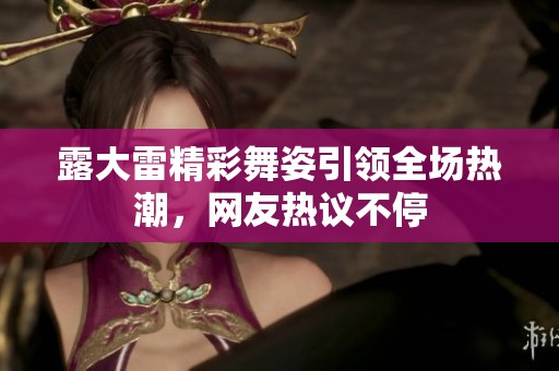 露大雷精彩舞姿引领全场热潮，网友热议不停